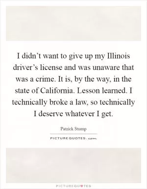I didn’t want to give up my Illinois driver’s license and was unaware that was a crime. It is, by the way, in the state of California. Lesson learned. I technically broke a law, so technically I deserve whatever I get Picture Quote #1