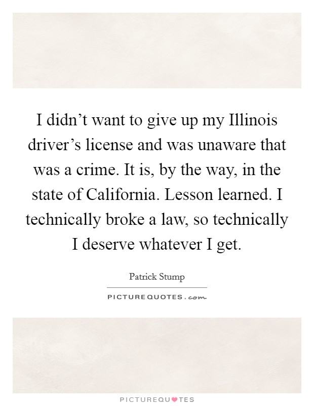 I didn't want to give up my Illinois driver's license and was unaware that was a crime. It is, by the way, in the state of California. Lesson learned. I technically broke a law, so technically I deserve whatever I get. Picture Quote #1
