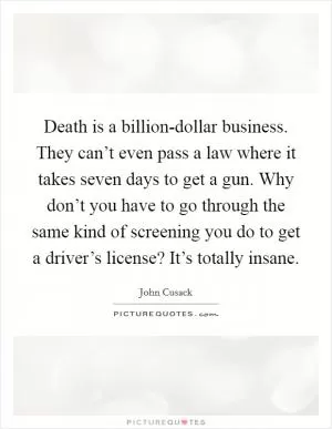 Death is a billion-dollar business. They can’t even pass a law where it takes seven days to get a gun. Why don’t you have to go through the same kind of screening you do to get a driver’s license? It’s totally insane Picture Quote #1