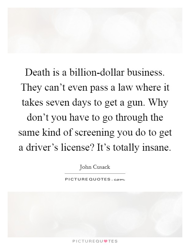 Death is a billion-dollar business. They can't even pass a law where it takes seven days to get a gun. Why don't you have to go through the same kind of screening you do to get a driver's license? It's totally insane. Picture Quote #1