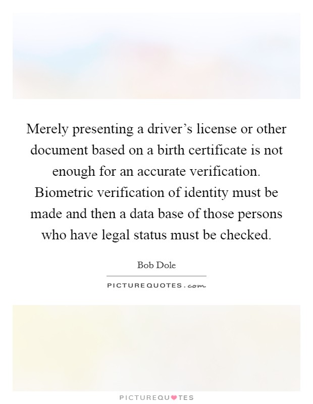 Merely presenting a driver's license or other document based on a birth certificate is not enough for an accurate verification. Biometric verification of identity must be made and then a data base of those persons who have legal status must be checked. Picture Quote #1