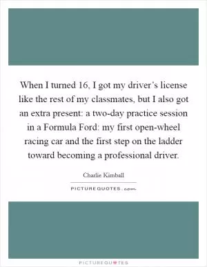 When I turned 16, I got my driver’s license like the rest of my classmates, but I also got an extra present: a two-day practice session in a Formula Ford: my first open-wheel racing car and the first step on the ladder toward becoming a professional driver Picture Quote #1