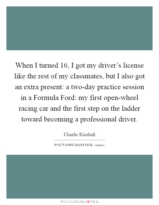 When I turned 16, I got my driver's license like the rest of my classmates, but I also got an extra present: a two-day practice session in a Formula Ford: my first open-wheel racing car and the first step on the ladder toward becoming a professional driver. Picture Quote #1