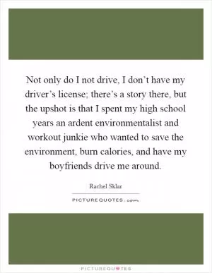 Not only do I not drive, I don’t have my driver’s license; there’s a story there, but the upshot is that I spent my high school years an ardent environmentalist and workout junkie who wanted to save the environment, burn calories, and have my boyfriends drive me around Picture Quote #1