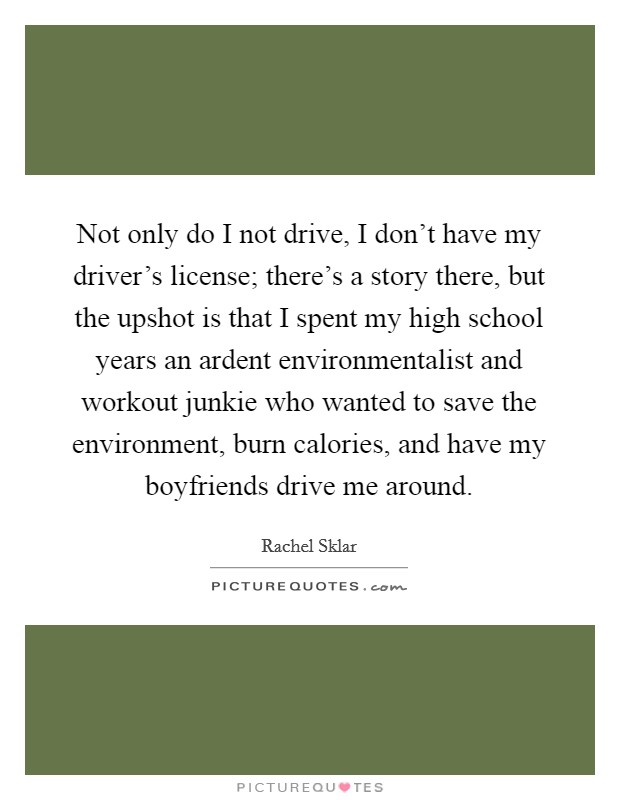 Not only do I not drive, I don't have my driver's license; there's a story there, but the upshot is that I spent my high school years an ardent environmentalist and workout junkie who wanted to save the environment, burn calories, and have my boyfriends drive me around. Picture Quote #1