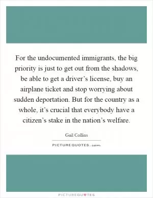 For the undocumented immigrants, the big priority is just to get out from the shadows, be able to get a driver’s license, buy an airplane ticket and stop worrying about sudden deportation. But for the country as a whole, it’s crucial that everybody have a citizen’s stake in the nation’s welfare Picture Quote #1