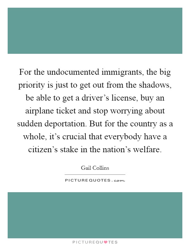 For the undocumented immigrants, the big priority is just to get out from the shadows, be able to get a driver's license, buy an airplane ticket and stop worrying about sudden deportation. But for the country as a whole, it's crucial that everybody have a citizen's stake in the nation's welfare. Picture Quote #1