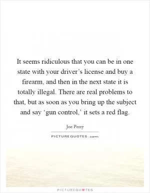 It seems ridiculous that you can be in one state with your driver’s license and buy a firearm, and then in the next state it is totally illegal. There are real problems to that, but as soon as you bring up the subject and say ‘gun control,’ it sets a red flag Picture Quote #1