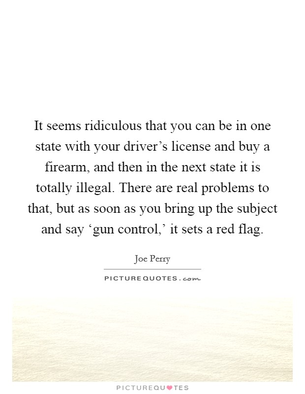 It seems ridiculous that you can be in one state with your driver's license and buy a firearm, and then in the next state it is totally illegal. There are real problems to that, but as soon as you bring up the subject and say ‘gun control,' it sets a red flag. Picture Quote #1