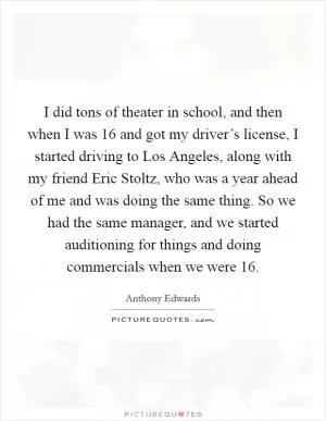 I did tons of theater in school, and then when I was 16 and got my driver’s license, I started driving to Los Angeles, along with my friend Eric Stoltz, who was a year ahead of me and was doing the same thing. So we had the same manager, and we started auditioning for things and doing commercials when we were 16 Picture Quote #1