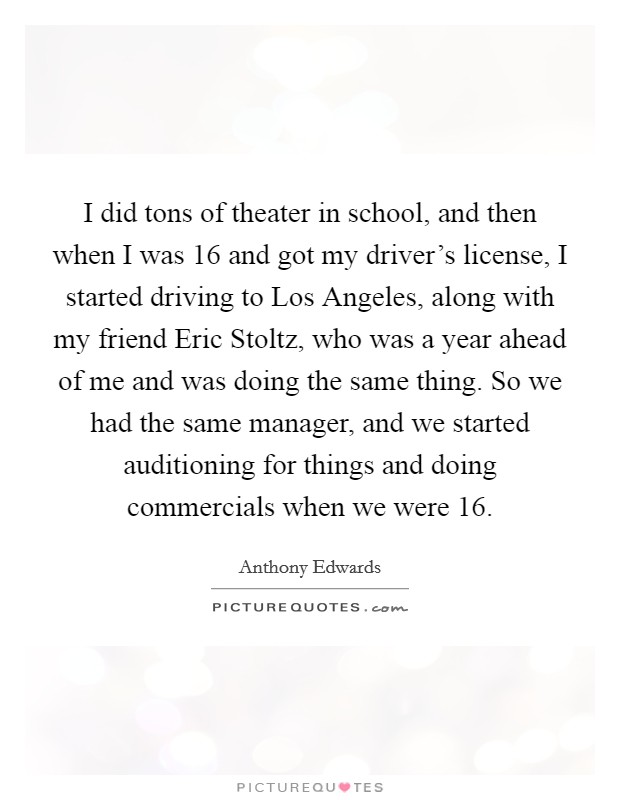 I did tons of theater in school, and then when I was 16 and got my driver's license, I started driving to Los Angeles, along with my friend Eric Stoltz, who was a year ahead of me and was doing the same thing. So we had the same manager, and we started auditioning for things and doing commercials when we were 16. Picture Quote #1