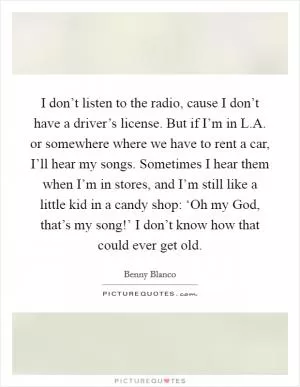 I don’t listen to the radio, cause I don’t have a driver’s license. But if I’m in L.A. or somewhere where we have to rent a car, I’ll hear my songs. Sometimes I hear them when I’m in stores, and I’m still like a little kid in a candy shop: ‘Oh my God, that’s my song!’ I don’t know how that could ever get old Picture Quote #1
