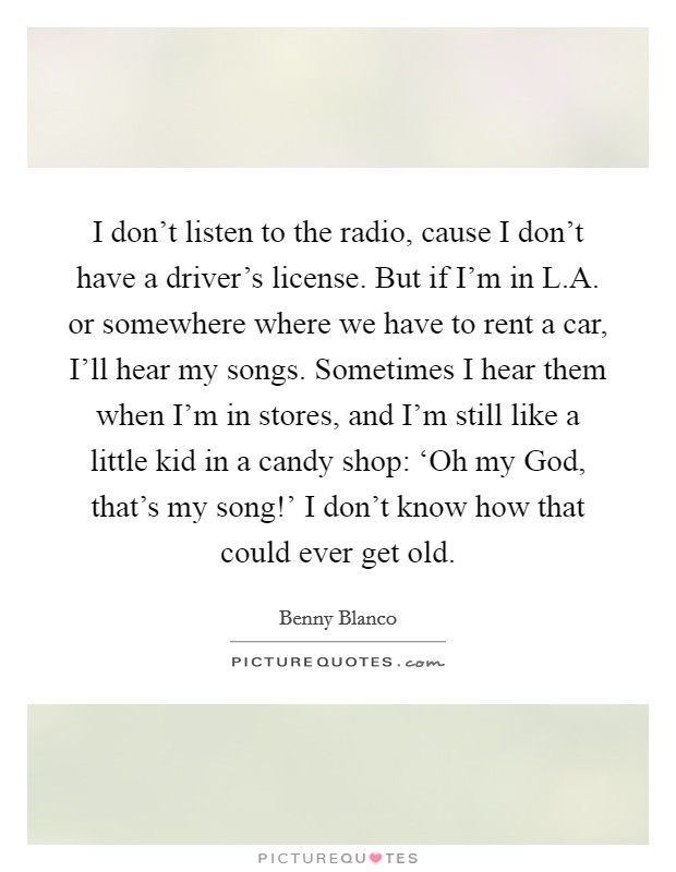 I don't listen to the radio, cause I don't have a driver's license. But if I'm in L.A. or somewhere where we have to rent a car, I'll hear my songs. Sometimes I hear them when I'm in stores, and I'm still like a little kid in a candy shop: ‘Oh my God, that's my song!' I don't know how that could ever get old. Picture Quote #1
