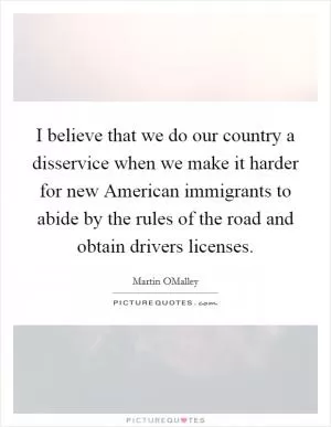 I believe that we do our country a disservice when we make it harder for new American immigrants to abide by the rules of the road and obtain drivers licenses Picture Quote #1