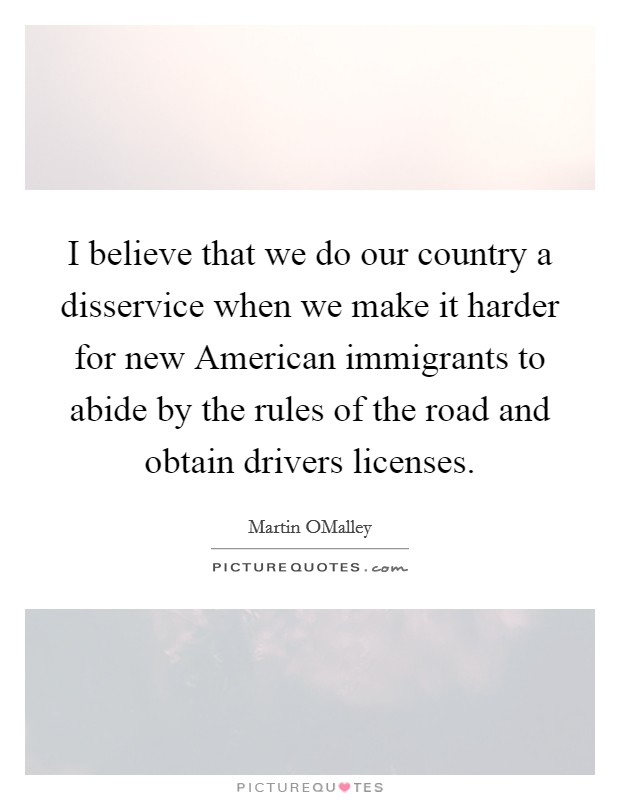 I believe that we do our country a disservice when we make it harder for new American immigrants to abide by the rules of the road and obtain drivers licenses. Picture Quote #1