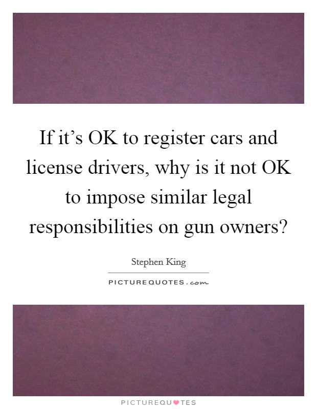 If it's OK to register cars and license drivers, why is it not OK to impose similar legal responsibilities on gun owners? Picture Quote #1