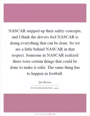 NASCAR stepped up their safety concepts, and I think the drivers feel NASCAR is doing everything that can be done. So we are a little behind NASCAR in that respect. Someone in NASCAR realized there were certain things that could be done to make it safer. The same thing has to happen in football Picture Quote #1