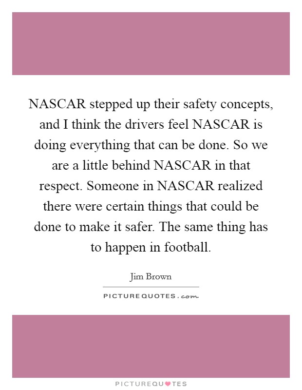 NASCAR stepped up their safety concepts, and I think the drivers feel NASCAR is doing everything that can be done. So we are a little behind NASCAR in that respect. Someone in NASCAR realized there were certain things that could be done to make it safer. The same thing has to happen in football. Picture Quote #1