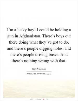 I’m a lucky boy! I could be holding a gun in Afghanistan. There’s boys out there doing what they’ve got to do, and there’s people digging holes, and there’s people driving buses. And there’s nothing wrong with that Picture Quote #1