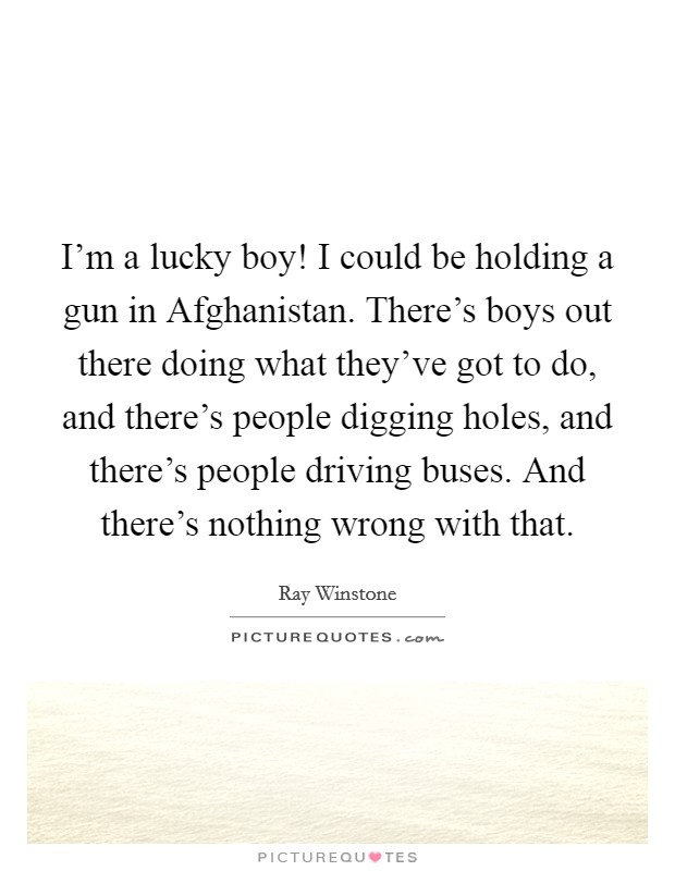 I'm a lucky boy! I could be holding a gun in Afghanistan. There's boys out there doing what they've got to do, and there's people digging holes, and there's people driving buses. And there's nothing wrong with that. Picture Quote #1