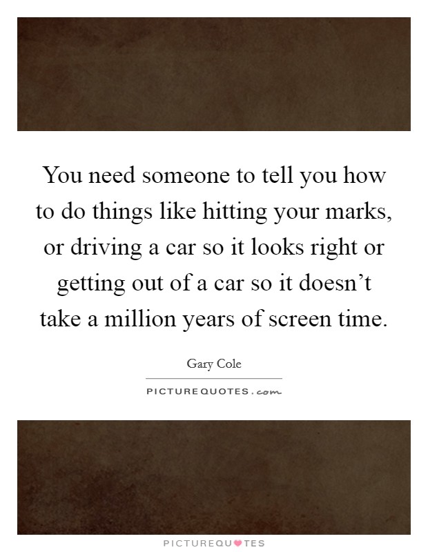 You need someone to tell you how to do things like hitting your marks, or driving a car so it looks right or getting out of a car so it doesn't take a million years of screen time. Picture Quote #1
