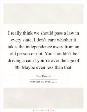 I really think we should pass a law in every state, I don’t care whether it takes the independence away from an old person or not. You shouldn’t be driving a car if you’re over the age of 80. Maybe even less than that Picture Quote #1