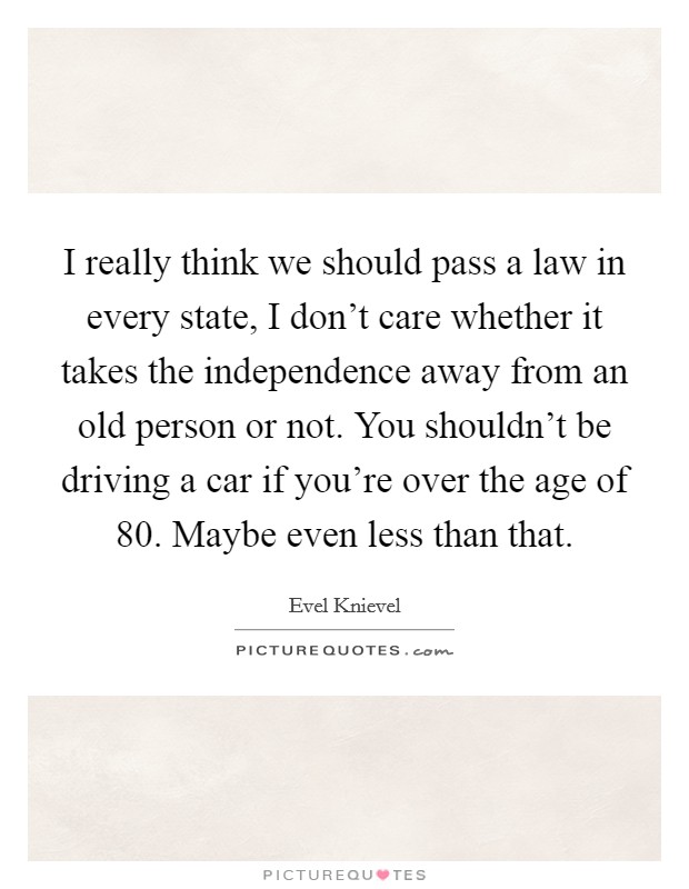 I really think we should pass a law in every state, I don't care whether it takes the independence away from an old person or not. You shouldn't be driving a car if you're over the age of 80. Maybe even less than that. Picture Quote #1