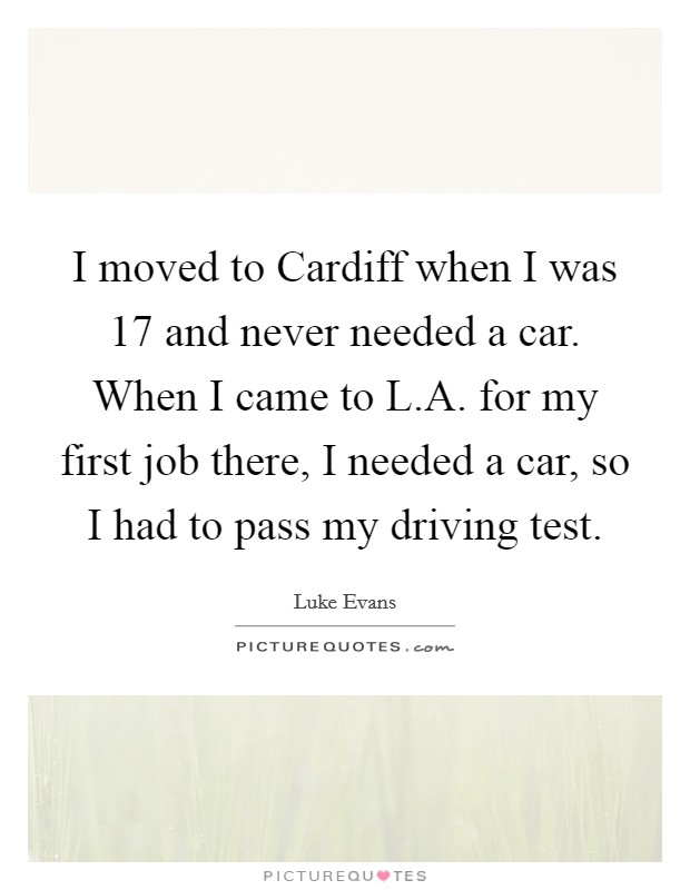 I moved to Cardiff when I was 17 and never needed a car. When I came to L.A. for my first job there, I needed a car, so I had to pass my driving test. Picture Quote #1