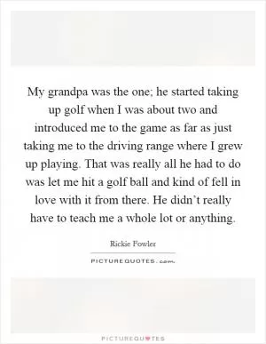 My grandpa was the one; he started taking up golf when I was about two and introduced me to the game as far as just taking me to the driving range where I grew up playing. That was really all he had to do was let me hit a golf ball and kind of fell in love with it from there. He didn’t really have to teach me a whole lot or anything Picture Quote #1