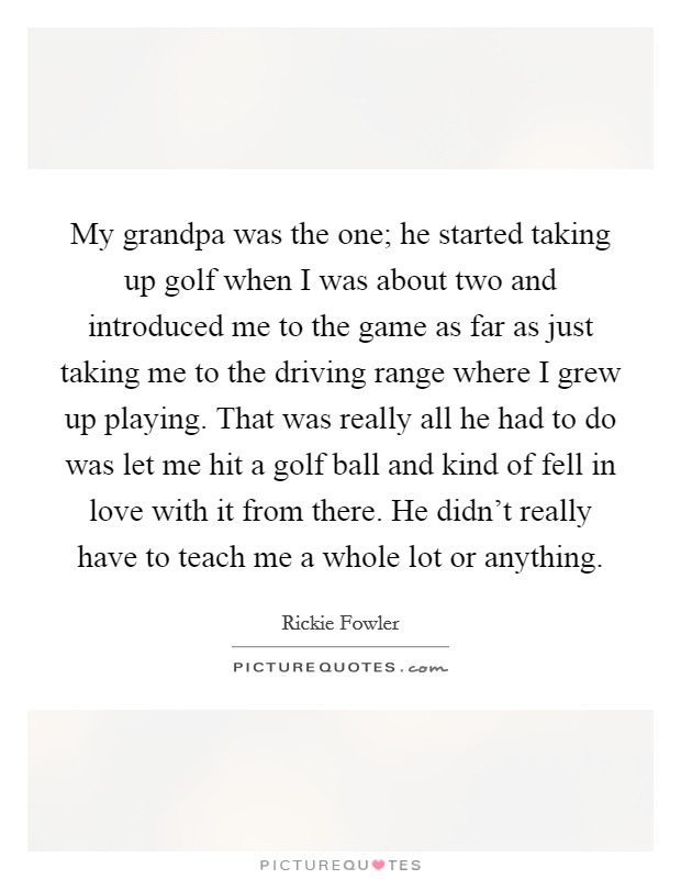 My grandpa was the one; he started taking up golf when I was about two and introduced me to the game as far as just taking me to the driving range where I grew up playing. That was really all he had to do was let me hit a golf ball and kind of fell in love with it from there. He didn't really have to teach me a whole lot or anything. Picture Quote #1