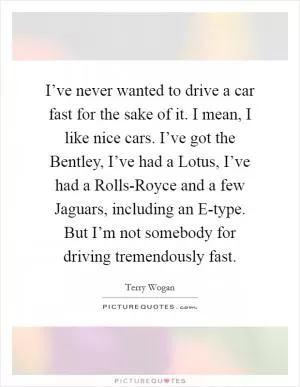 I’ve never wanted to drive a car fast for the sake of it. I mean, I like nice cars. I’ve got the Bentley, I’ve had a Lotus, I’ve had a Rolls-Royce and a few Jaguars, including an E-type. But I’m not somebody for driving tremendously fast Picture Quote #1