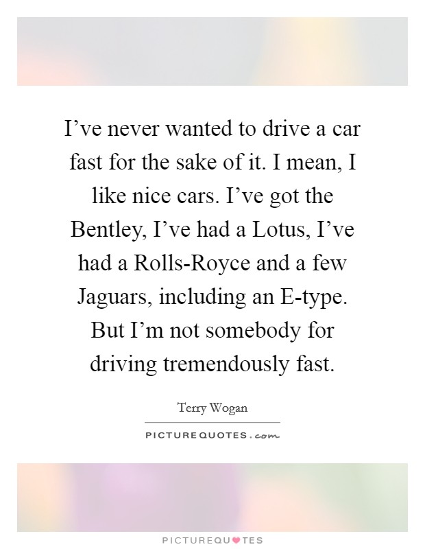 I've never wanted to drive a car fast for the sake of it. I mean, I like nice cars. I've got the Bentley, I've had a Lotus, I've had a Rolls-Royce and a few Jaguars, including an E-type. But I'm not somebody for driving tremendously fast. Picture Quote #1