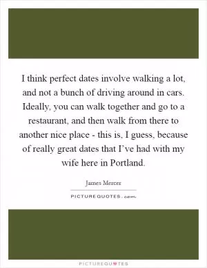 I think perfect dates involve walking a lot, and not a bunch of driving around in cars. Ideally, you can walk together and go to a restaurant, and then walk from there to another nice place - this is, I guess, because of really great dates that I’ve had with my wife here in Portland Picture Quote #1