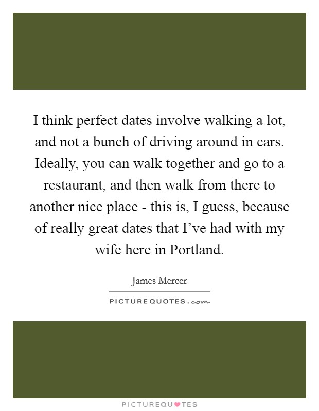 I think perfect dates involve walking a lot, and not a bunch of driving around in cars. Ideally, you can walk together and go to a restaurant, and then walk from there to another nice place - this is, I guess, because of really great dates that I've had with my wife here in Portland. Picture Quote #1