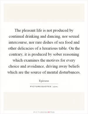 The pleasant life is not produced by continual drinking and dancing, nor sexual intercourse, nor rare dishes of sea food and other delicacies of a luxurious table. On the contrary, it is produced by sober reasoning which examines the motives for every choice and avoidance, driving away beliefs which are the source of mental disturbances Picture Quote #1
