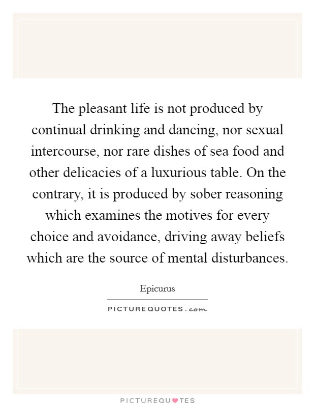 The pleasant life is not produced by continual drinking and dancing, nor sexual intercourse, nor rare dishes of sea food and other delicacies of a luxurious table. On the contrary, it is produced by sober reasoning which examines the motives for every choice and avoidance, driving away beliefs which are the source of mental disturbances. Picture Quote #1