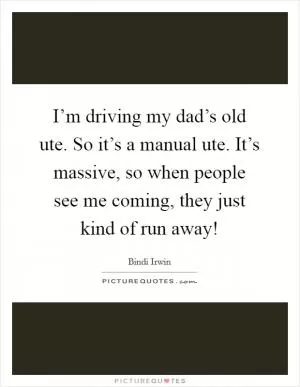 I’m driving my dad’s old ute. So it’s a manual ute. It’s massive, so when people see me coming, they just kind of run away! Picture Quote #1