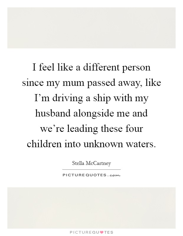 I feel like a different person since my mum passed away, like I'm driving a ship with my husband alongside me and we're leading these four children into unknown waters. Picture Quote #1