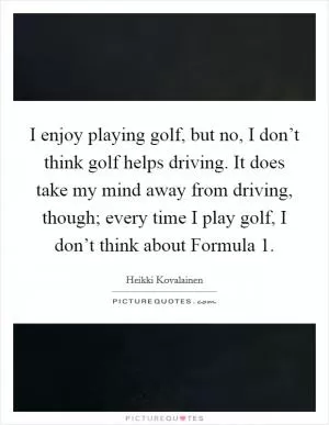 I enjoy playing golf, but no, I don’t think golf helps driving. It does take my mind away from driving, though; every time I play golf, I don’t think about Formula 1 Picture Quote #1