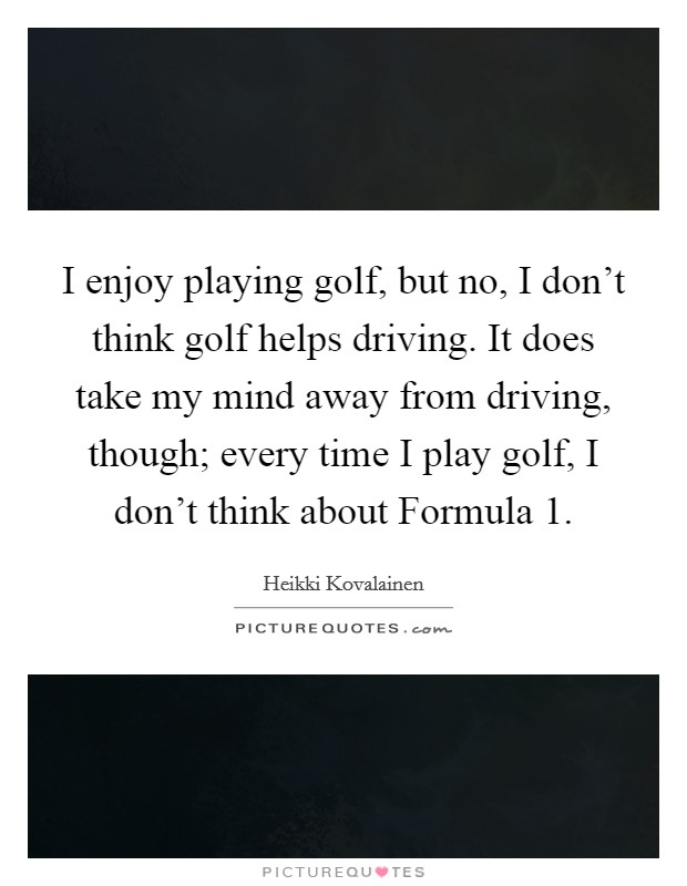 I enjoy playing golf, but no, I don't think golf helps driving. It does take my mind away from driving, though; every time I play golf, I don't think about Formula 1. Picture Quote #1