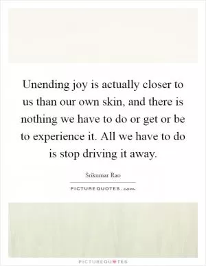 Unending joy is actually closer to us than our own skin, and there is nothing we have to do or get or be to experience it. All we have to do is stop driving it away Picture Quote #1