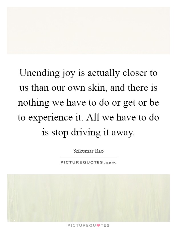 Unending joy is actually closer to us than our own skin, and there is nothing we have to do or get or be to experience it. All we have to do is stop driving it away. Picture Quote #1