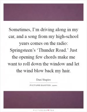 Sometimes, I’m driving along in my car, and a song from my high-school years comes on the radio: Springsteen’s ‘Thunder Road.’ Just the opening few chords make me want to roll down the window and let the wind blow back my hair Picture Quote #1