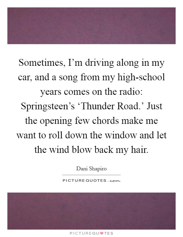 Sometimes, I'm driving along in my car, and a song from my high-school years comes on the radio: Springsteen's ‘Thunder Road.' Just the opening few chords make me want to roll down the window and let the wind blow back my hair. Picture Quote #1