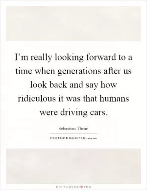 I’m really looking forward to a time when generations after us look back and say how ridiculous it was that humans were driving cars Picture Quote #1