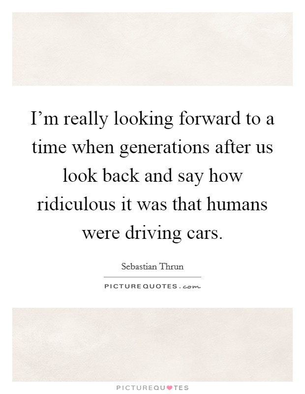 I'm really looking forward to a time when generations after us look back and say how ridiculous it was that humans were driving cars. Picture Quote #1