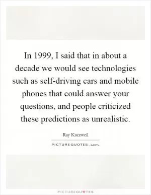 In 1999, I said that in about a decade we would see technologies such as self-driving cars and mobile phones that could answer your questions, and people criticized these predictions as unrealistic Picture Quote #1