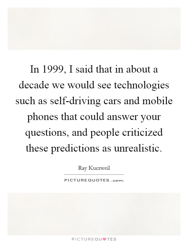 In 1999, I said that in about a decade we would see technologies such as self-driving cars and mobile phones that could answer your questions, and people criticized these predictions as unrealistic. Picture Quote #1