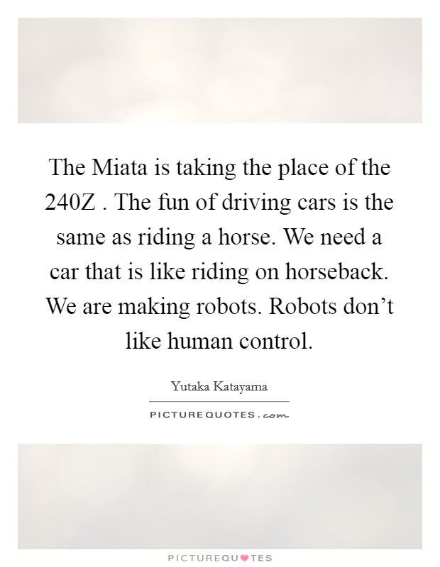 The Miata is taking the place of the 240Z . The fun of driving cars is the same as riding a horse. We need a car that is like riding on horseback. We are making robots. Robots don't like human control. Picture Quote #1
