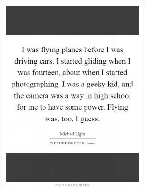 I was flying planes before I was driving cars. I started gliding when I was fourteen, about when I started photographing. I was a geeky kid, and the camera was a way in high school for me to have some power. Flying was, too, I guess Picture Quote #1